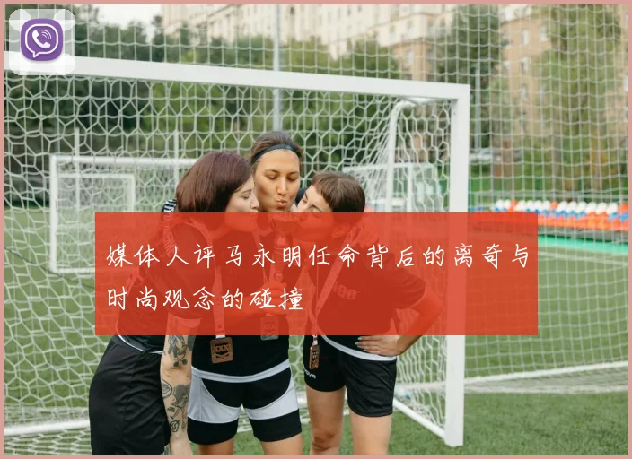 媒体人评马永明任命背后的离奇与时尚观念的碰撞