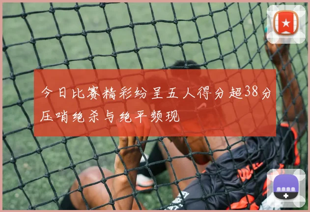 今日比赛精彩纷呈五人得分超38分压哨绝杀与绝平频现