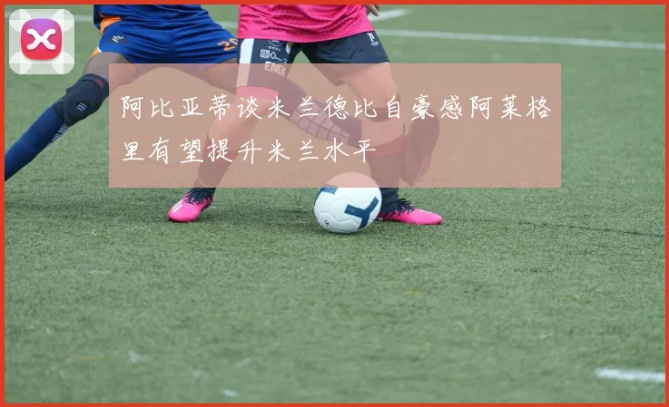 阿比亚蒂谈米兰德比自豪感阿莱格里有望提升米兰水平