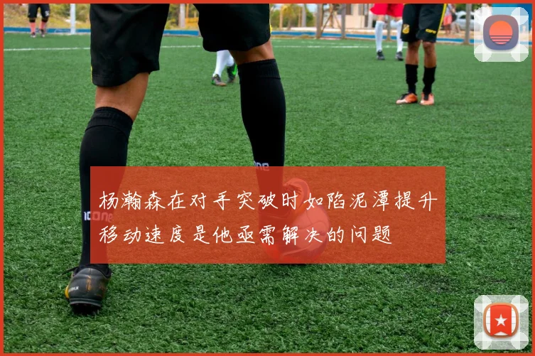 杨瀚森在对手突破时如陷泥潭提升移动速度是他亟需解决的问题