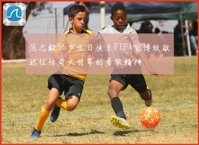 范志毅56岁生日快乐FIFA官博致敬这位传奇大将军的勇敢精神