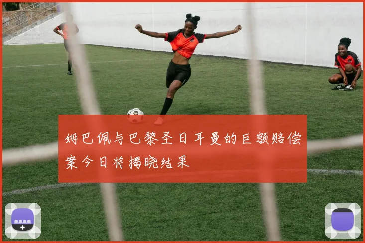 姆巴佩与巴黎圣日耳曼的巨额赔偿案今日将揭晓结果
