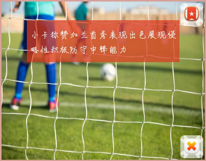 小卡称赞加兰首秀表现出色展现侵略性积极防守中锋能力