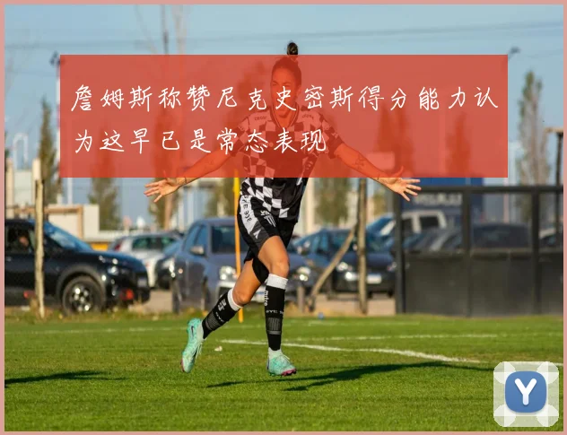 詹姆斯称赞尼克史密斯得分能力认为这早已是常态表现