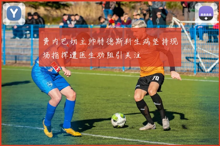 费内巴切主帅特德斯科生病坚持现场指挥遭医生劝阻引关注