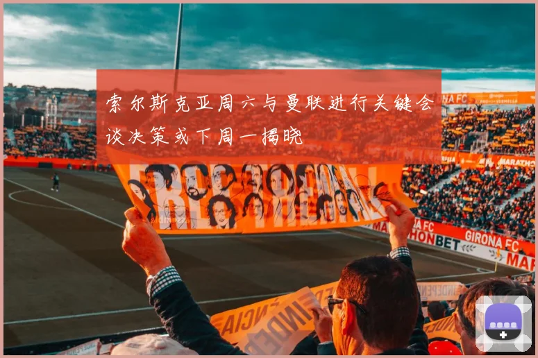 索尔斯克亚周六与曼联进行关键会谈决策或下周一揭晓