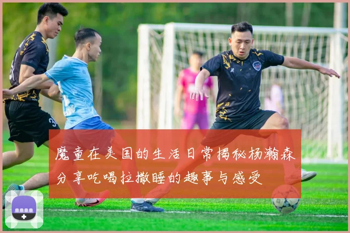魔童在美国的生活日常揭秘杨瀚森分享吃喝拉撒睡的趣事与感受