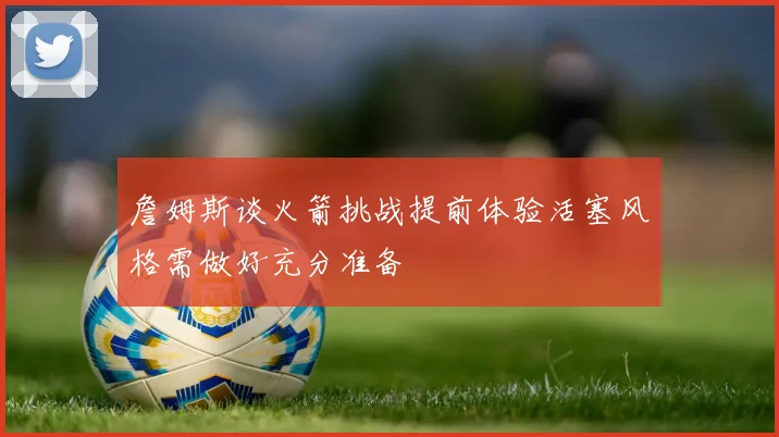 詹姆斯谈火箭挑战提前体验活塞风格需做好充分准备