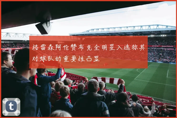 格雷森阿伦赞布克全明星入选称其对球队的重要性凸显