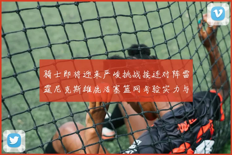 骑士即将迎来严峻挑战接连对阵雷霆尼克斯雄鹿活塞篮网考验实力与韧性