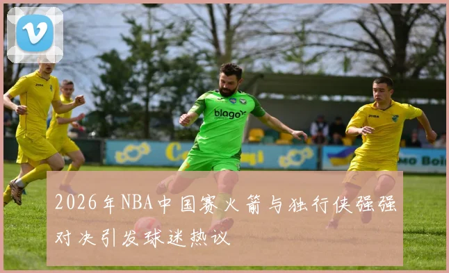 2026年NBA中国赛火箭与独行侠强强对决引发球迷热议