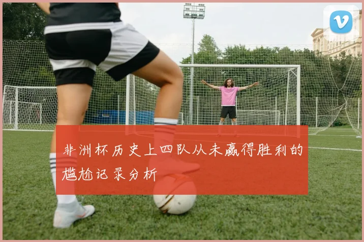 非洲杯历史上四队从未赢得胜利的尴尬记录分析