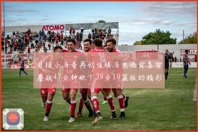 劳模小马哥再创佳绩马克西背靠背鏖战47分钟砍下39分10篮板的精彩表现