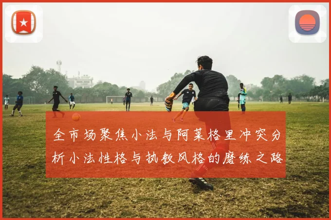 全市场聚焦小法与阿莱格里冲突分析小法性格与执教风格的磨练之路